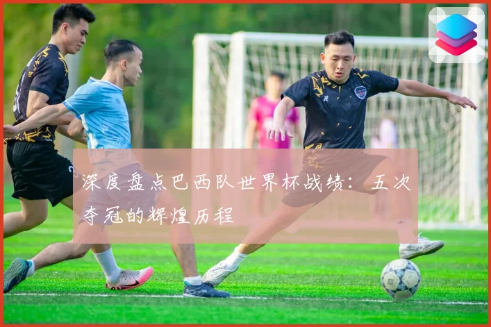 深度盘点巴西队世界杯战绩：五次夺冠的辉煌历程