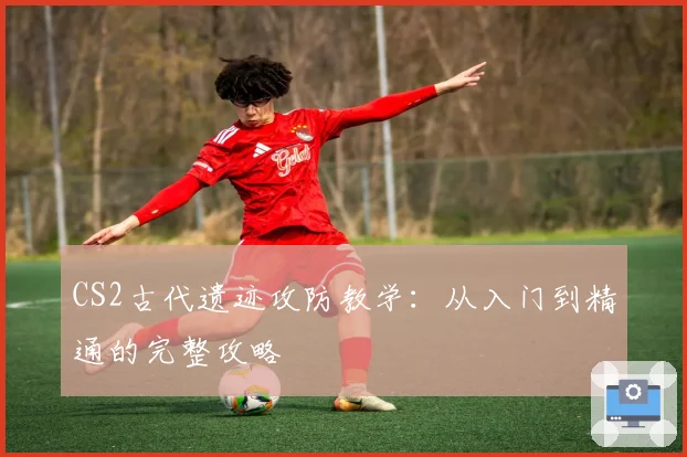 CS2古代遗迹攻防教学：从入门到精通的完整攻略